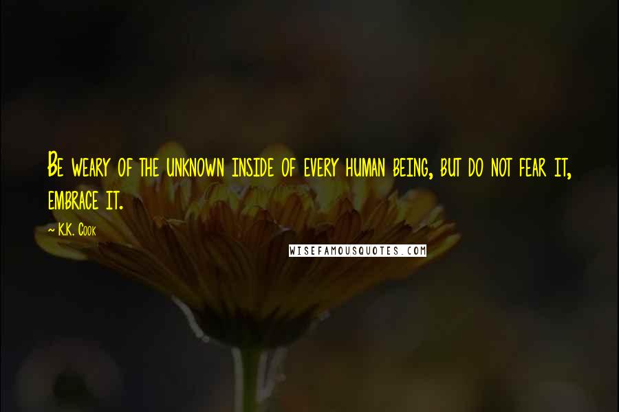 K.K. Cook quotes: Be weary of the unknown inside of every human being, but do not fear it, embrace it.