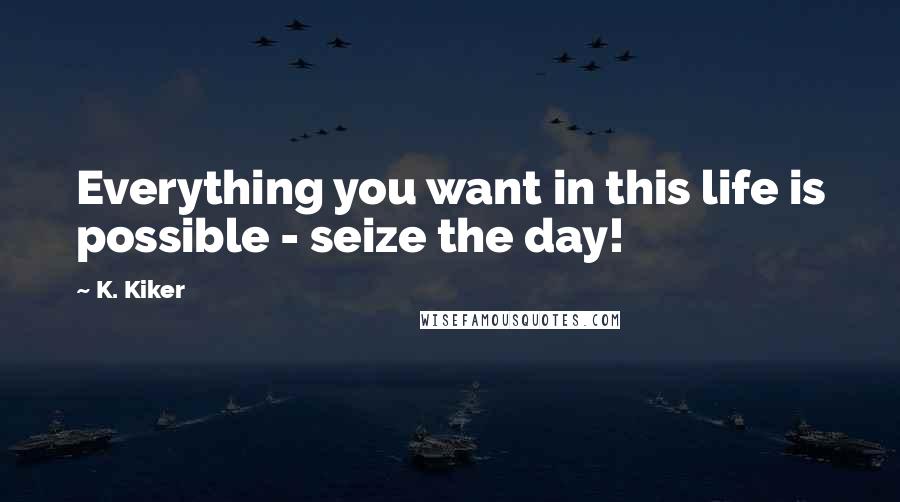 K. Kiker quotes: Everything you want in this life is possible - seize the day!