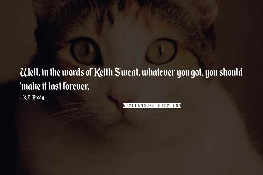 K.L. Brady quotes: Well, in the words of Keith Sweat, whatever you got, you should 'make it last forever,