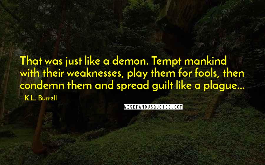 K.L. Burrell quotes: That was just like a demon. Tempt mankind with their weaknesses, play them for fools, then condemn them and spread guilt like a plague... K.L. Burrell quotes: That was just like a demon. Tempt mankind with their weaknesses, play them for fools, then condemn them and spread guilt like a plague...