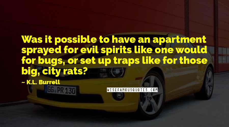 K.L. Burrell quotes: Was it possible to have an apartment sprayed for evil spirits like one would for bugs, or set up traps like for those big, city rats? K.L. Burrell quotes: Was it possible to have an apartment sprayed for evil spirits like one would for bugs, or set up traps like for those big, city rats?