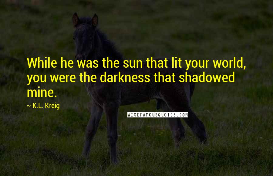 K.L. Kreig quotes: While he was the sun that lit your world, you were the darkness that shadowed mine.