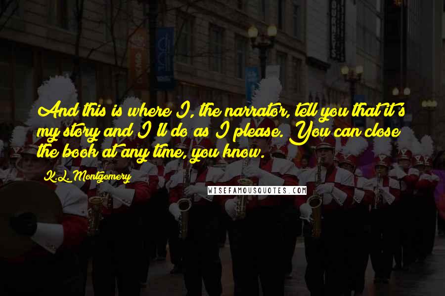 K.L. Montgomery quotes: And this is where I, the narrator, tell you that it's my story and I'll do as I please. You can close the book at any time, you know. K.L. Montgomery quotes: And this is where I, the narrator, tell you that it's my story and I'll do as I please. You can close the book at any time, you know.