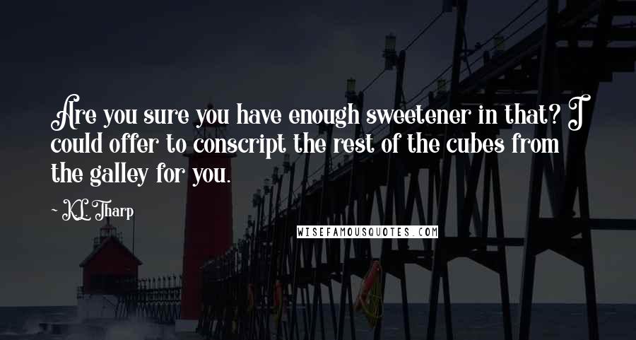 K.L. Tharp quotes: Are you sure you have enough sweetener in that? I could offer to conscript the rest of the cubes from the galley for you. K.L. Tharp quotes: Are you sure you have enough sweetener in that? I could offer to conscript the rest of the cubes from the galley for you.