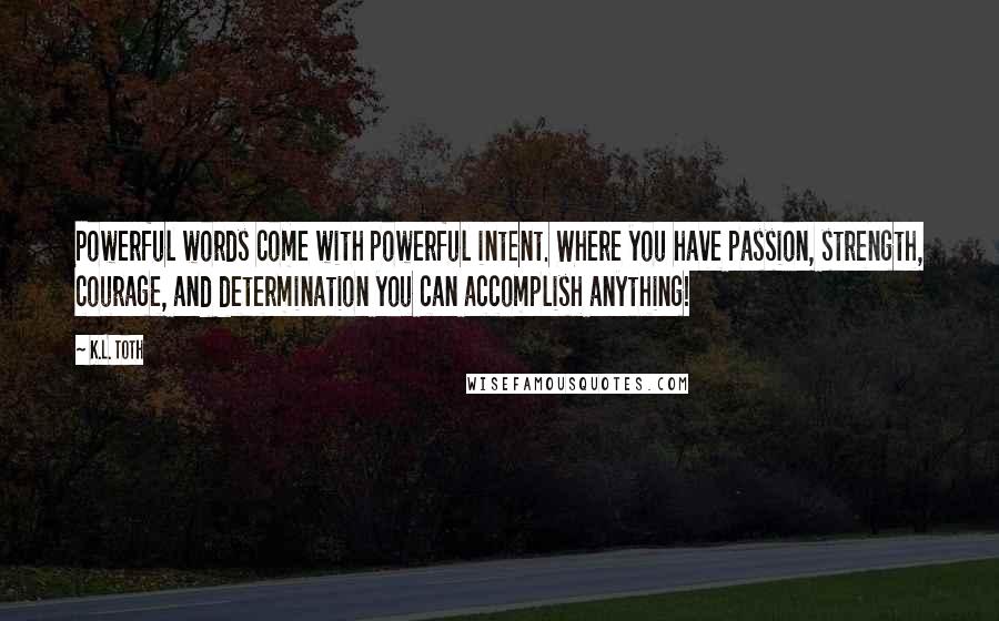 K.L. Toth quotes: Powerful words come with powerful intent. Where you have passion, strength, courage, and determination you can accomplish anything!