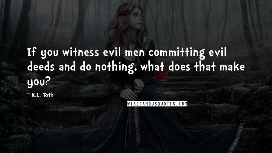 K.L. Toth quotes: If you witness evil men committing evil deeds and do nothing, what does that make you?