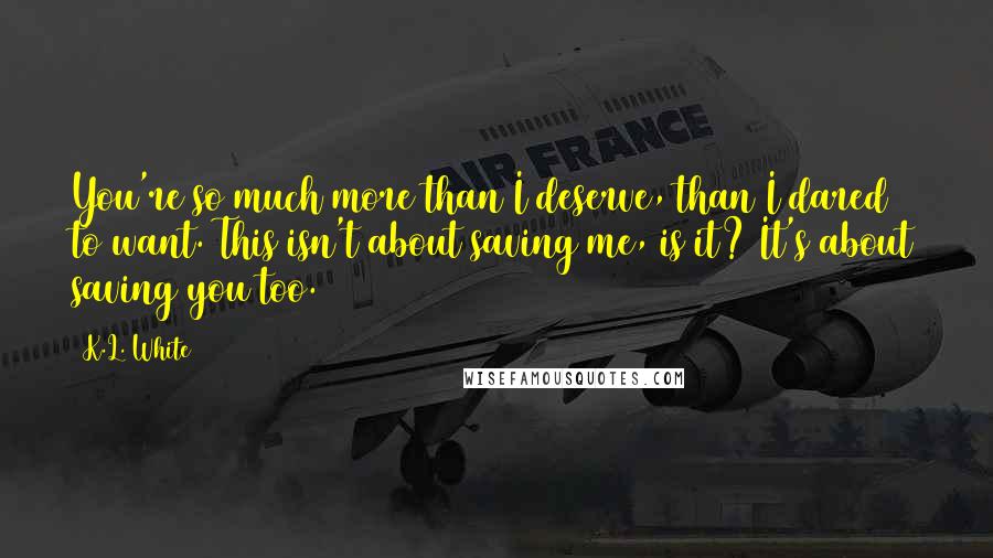 K.L. White quotes: You're so much more than I deserve, than I dared to want. This isn't about saving me, is it? It's about saving you too.