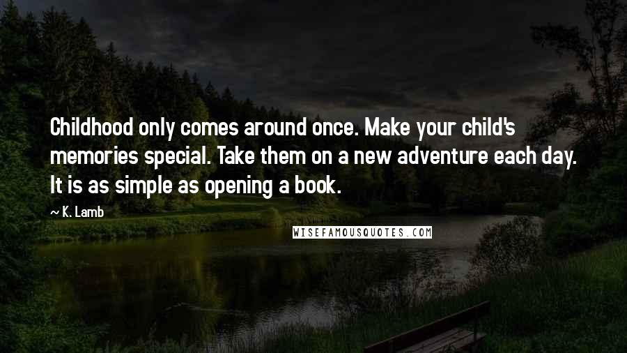 K. Lamb quotes: Childhood only comes around once. Make your child's memories special. Take them on a new adventure each day. It is as simple as opening a book. K. Lamb quotes: Childhood only comes around once. Make your child's memories special. Take them on a new adventure each day. It is as simple as opening a book.