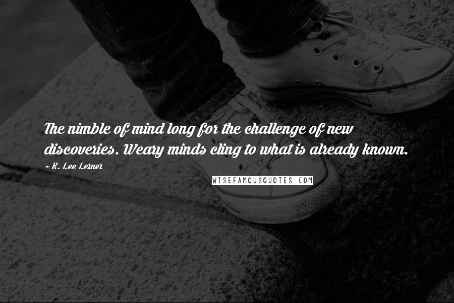 K. Lee Lerner quotes: The nimble of mind long for the challenge of new discoveries. Weary minds cling to what is already known. K. Lee Lerner quotes: The nimble of mind long for the challenge of new discoveries. Weary minds cling to what is already known.