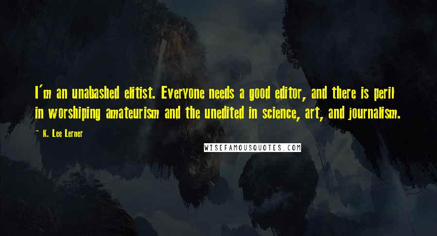 K. Lee Lerner quotes: I'm an unabashed elitist. Everyone needs a good editor, and there is peril in worshiping amateurism and the unedited in science, art, and journalism.