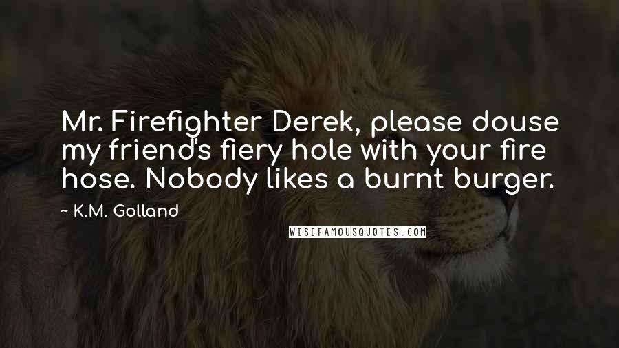 K.M. Golland quotes: Mr. Firefighter Derek, please douse my friend's fiery hole with your fire hose. Nobody likes a burnt burger.