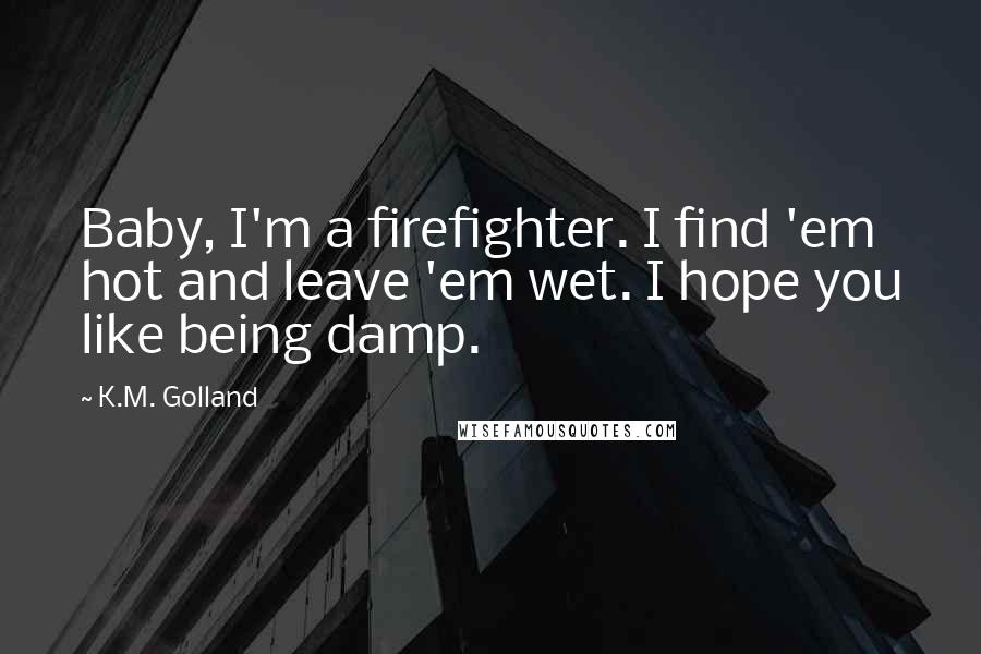 K.M. Golland quotes: Baby, I'm a firefighter. I find 'em hot and leave 'em wet. I hope you like being damp.