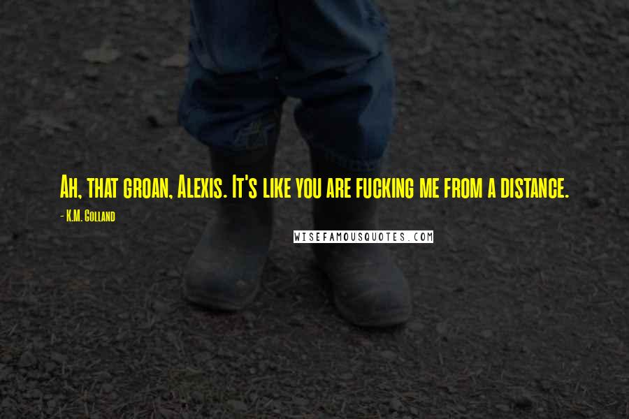 K.M. Golland quotes: Ah, that groan, Alexis. It's like you are fucking me from a distance.