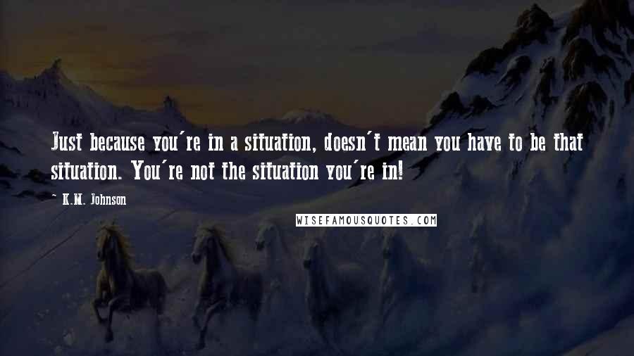 K.M. Johnson quotes: Just because you're in a situation, doesn't mean you have to be that situation. You're not the situation you're in!