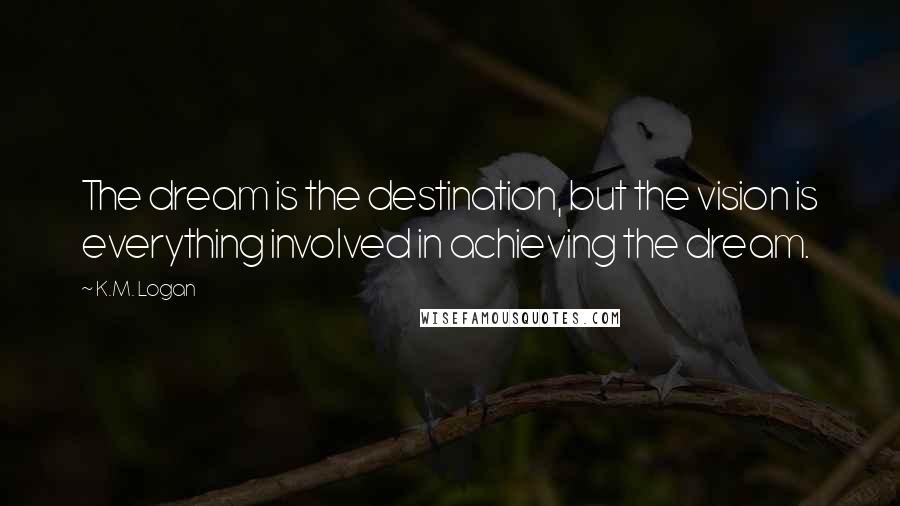 K.M. Logan quotes: The dream is the destination, but the vision is everything involved in achieving the dream.