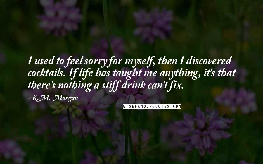 K.M. Morgan quotes: I used to feel sorry for myself, then I discovered cocktails. If life has taught me anything, it's that there's nothing a stiff drink can't fix.