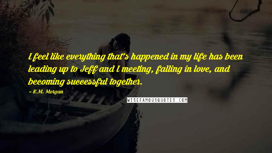K.M. Morgan quotes: I feel like everything that's happened in my life has been leading up to Jeff and I meeting, falling in love, and becoming successful together.