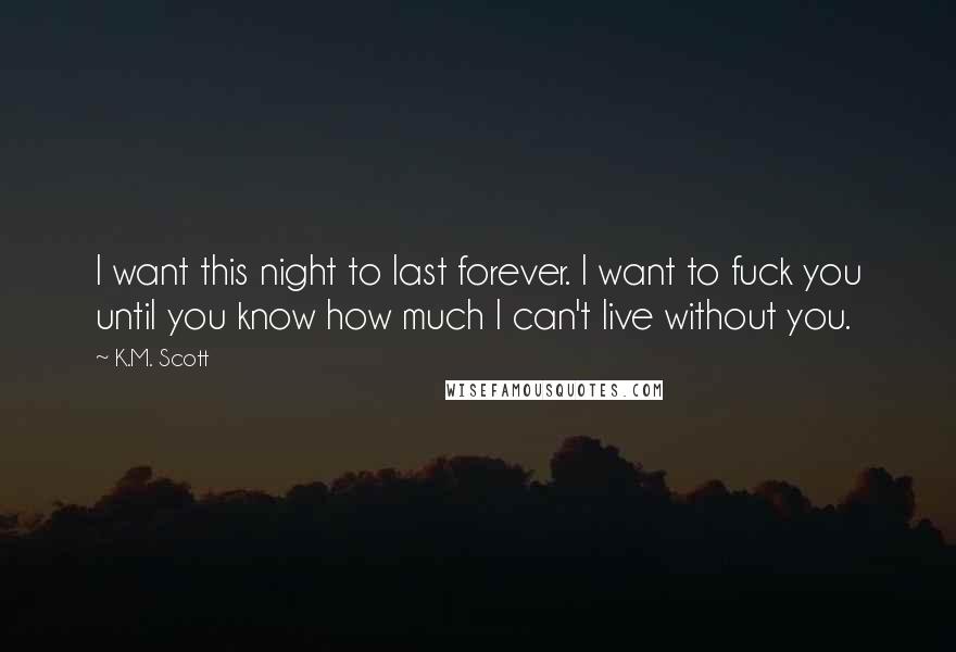 K.M. Scott quotes: I want this night to last forever. I want to fuck you until you know how much I can't live without you.