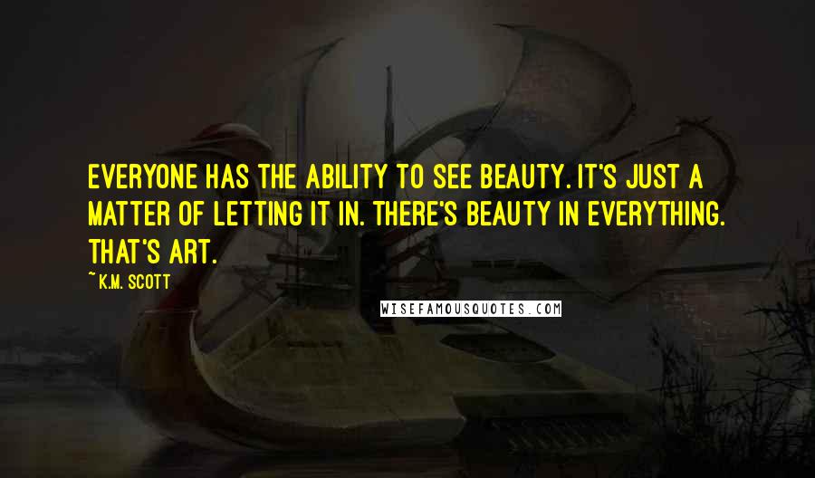 K.M. Scott quotes: Everyone has the ability to see beauty. It's just a matter of letting it in. There's beauty in everything. That's art. K.M. Scott quotes: Everyone has the ability to see beauty. It's just a matter of letting it in. There's beauty in everything. That's art.
