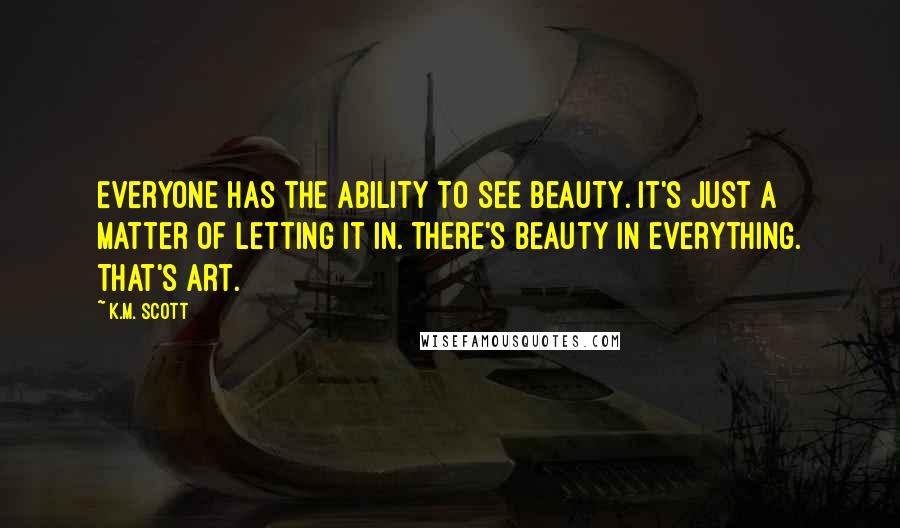 K.M. Scott quotes: Everyone has the ability to see beauty. It's just a matter of letting it in. There's beauty in everything. That's art.