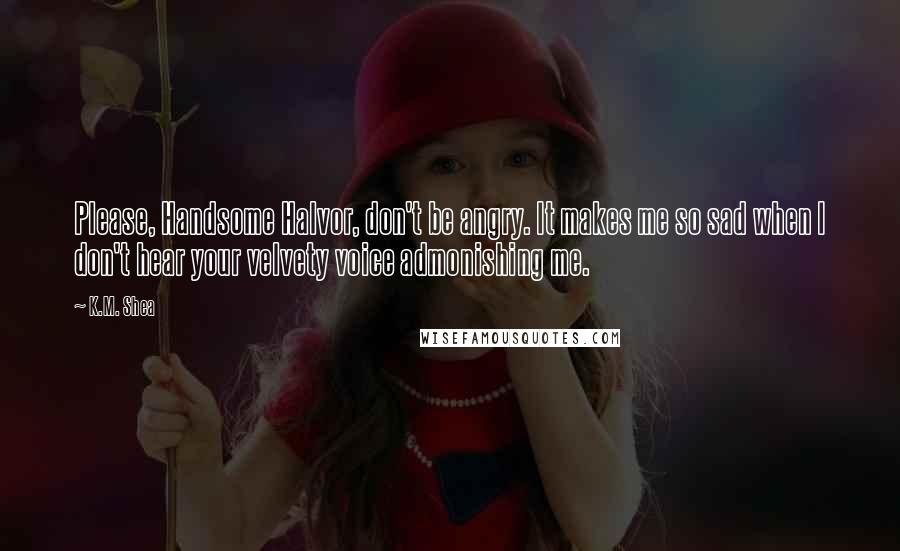 K.M. Shea quotes: Please, Handsome Halvor, don't be angry. It makes me so sad when I don't hear your velvety voice admonishing me.