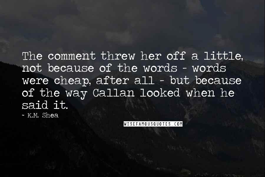 K.M. Shea quotes: The comment threw her off a little, not because of the words - words were cheap, after all - but because of the way Callan looked when he said it.