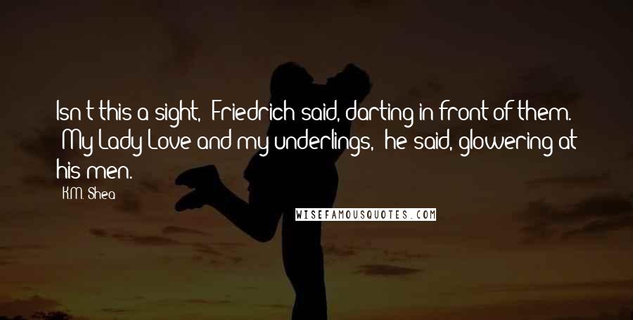 K.M. Shea quotes: Isn't this a sight," Friedrich said, darting in front of them. "My Lady Love and my underlings," he said, glowering at his men.