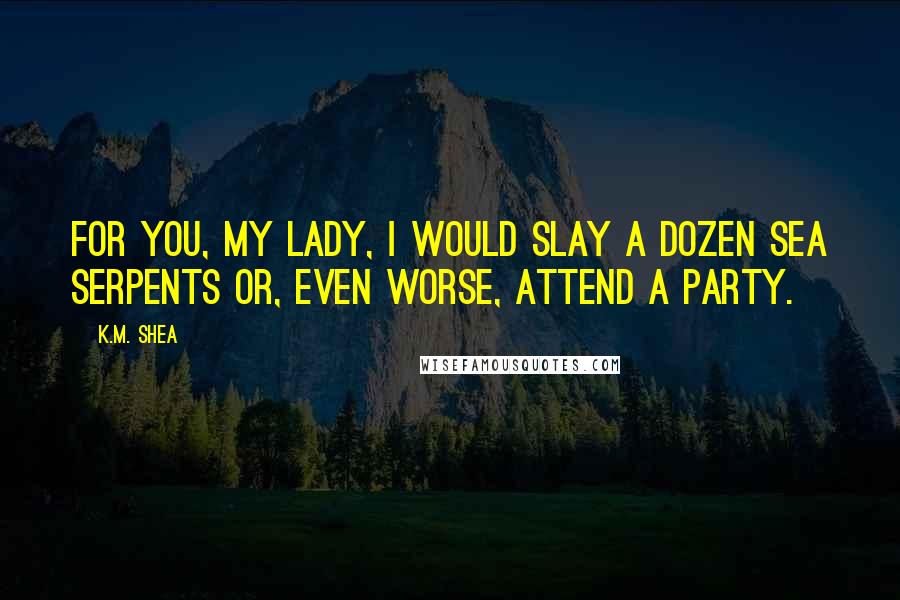 K.M. Shea quotes: For you, My Lady, I would slay a dozen sea serpents or, even worse, attend a party.