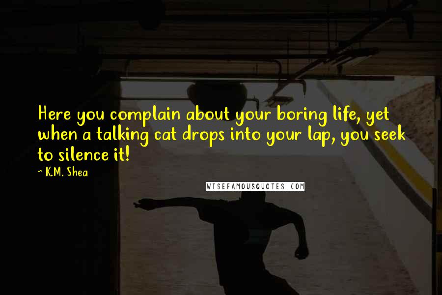 K.M. Shea quotes: Here you complain about your boring life, yet when a talking cat drops into your lap, you seek to silence it!
