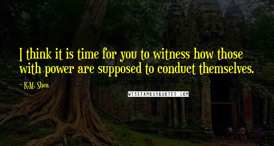 K.M. Shea quotes: I think it is time for you to witness how those with power are supposed to conduct themselves.