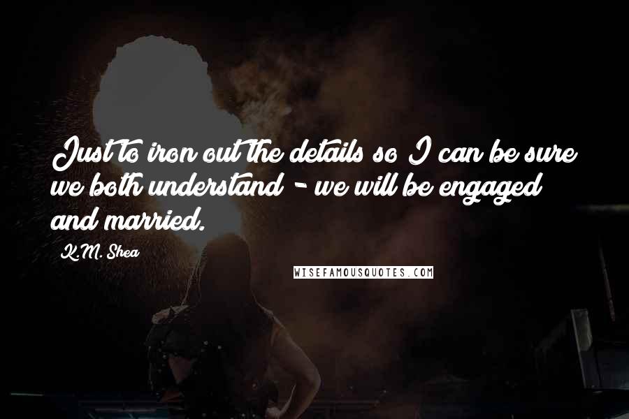 K.M. Shea quotes: Just to iron out the details so I can be sure we both understand - we will be engaged and married.