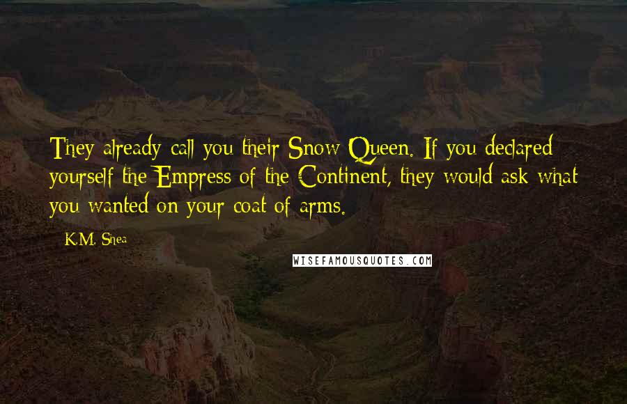 K.M. Shea quotes: They already call you their Snow Queen. If you declared yourself the Empress of the Continent, they would ask what you wanted on your coat of arms.