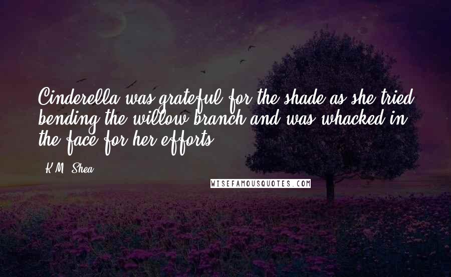 K.M. Shea quotes: Cinderella was grateful for the shade as she tried bending the willow branch and was whacked in the face for her efforts.