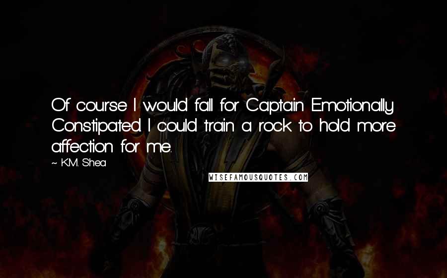 K.M. Shea quotes: Of course I would fall for Captain Emotionally Constipated. I could train a rock to hold more affection for me.