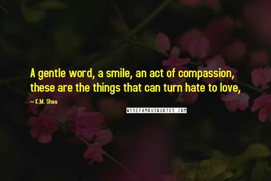 K.M. Shea quotes: A gentle word, a smile, an act of compassion, these are the things that can turn hate to love,