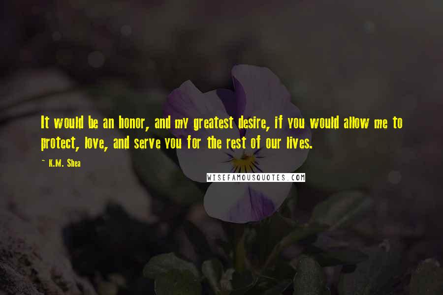 K.M. Shea quotes: It would be an honor, and my greatest desire, if you would allow me to protect, love, and serve you for the rest of our lives.