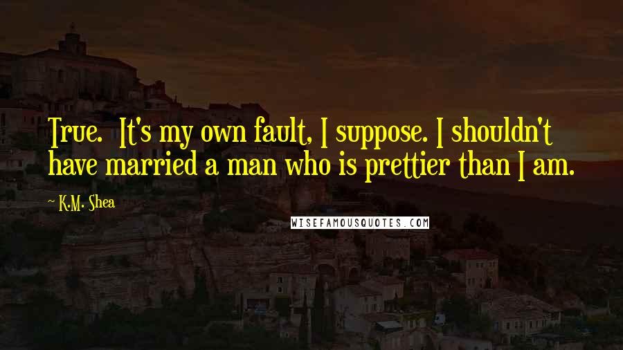 K.M. Shea quotes: True. It's my own fault, I suppose. I shouldn't have married a man who is prettier than I am.