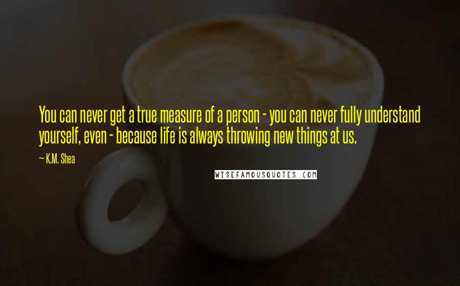 K.M. Shea quotes: You can never get a true measure of a person - you can never fully understand yourself, even - because life is always throwing new things at us.