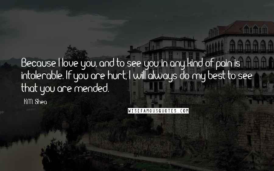 K.M. Shea quotes: Because I love you, and to see you in any kind of pain is intolerable. If you are hurt, I will always do my best to see that you are