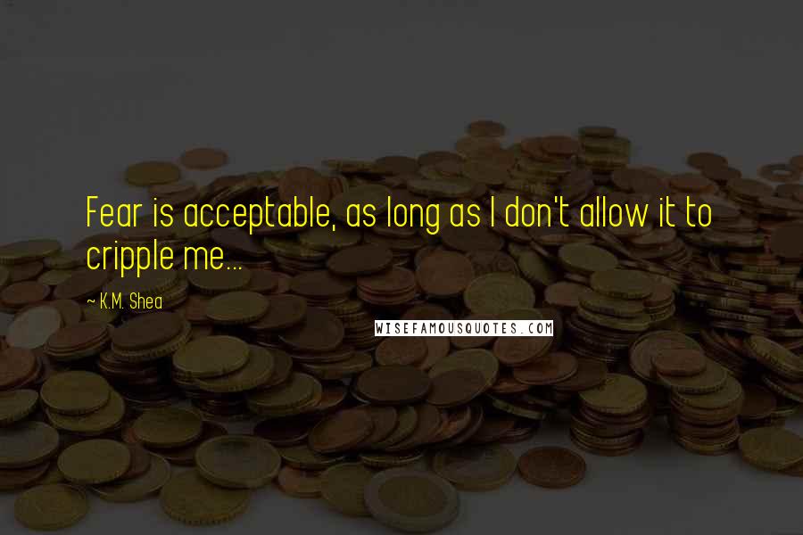 K.M. Shea quotes: Fear is acceptable, as long as I don't allow it to cripple me...
