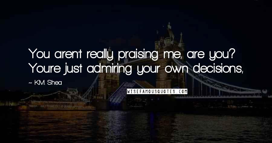 K.M. Shea quotes: You aren't really praising me, are you? You're just admiring your own decisions,