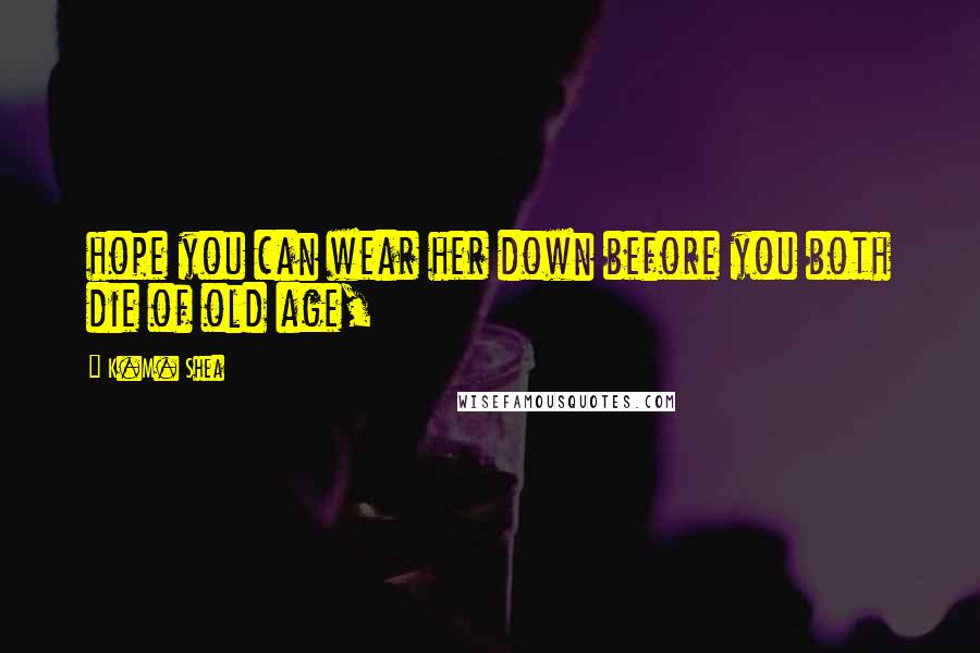 K.M. Shea quotes: hope you can wear her down before you both die of old age,