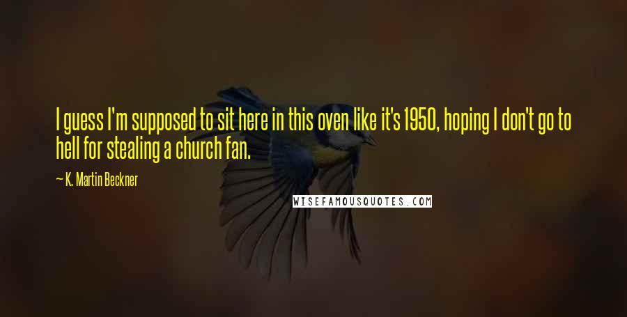 K. Martin Beckner quotes: I guess I'm supposed to sit here in this oven like it's 1950, hoping I don't go to hell for stealing a church fan. K. Martin Beckner quotes: I guess I'm supposed to sit here in this oven like it's 1950, hoping I don't go to hell for stealing a church fan.