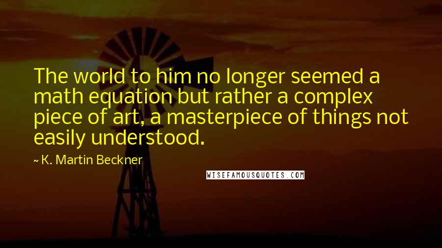 K. Martin Beckner quotes: The world to him no longer seemed a math equation but rather a complex piece of art, a masterpiece of things not easily understood. K. Martin Beckner quotes: The world to him no longer seemed a math equation but rather a complex piece of art, a masterpiece of things not easily understood.