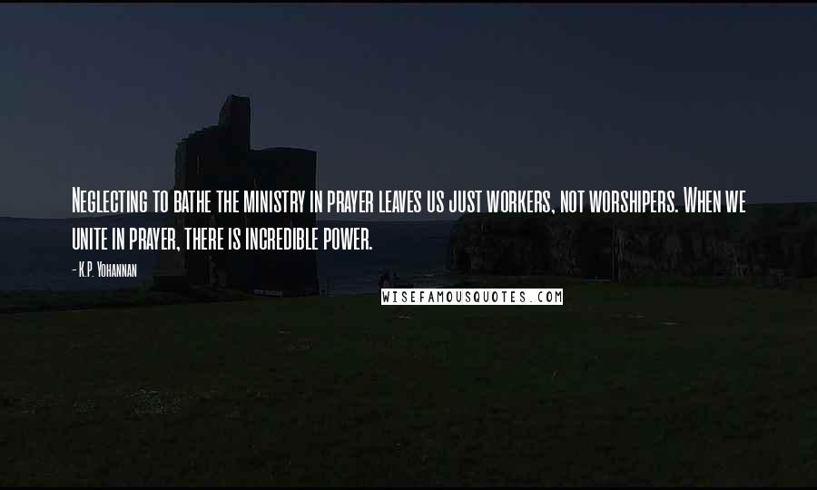 K.P. Yohannan quotes: Neglecting to bathe the ministry in prayer leaves us just workers, not worshipers. When we unite in prayer, there is incredible power. K.P. Yohannan quotes: Neglecting to bathe the ministry in prayer leaves us just workers, not worshipers. When we unite in prayer, there is incredible power.