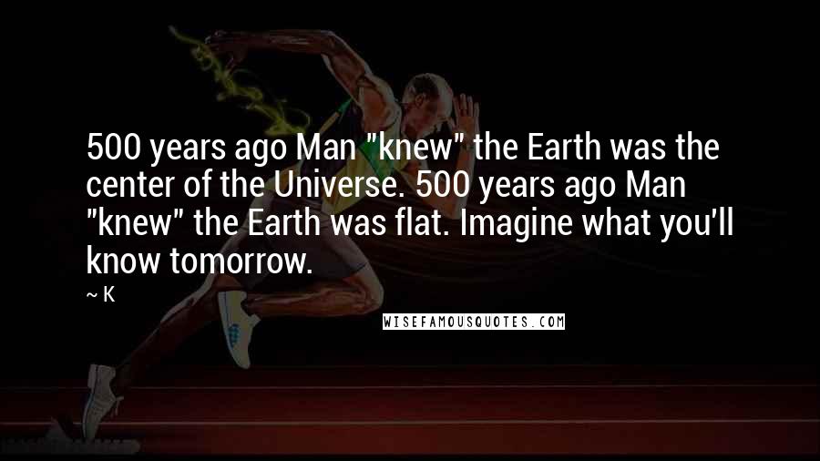 K quotes: 500 years ago Man "knew" the Earth was the center of the Universe. 500 years ago Man "knew" the Earth was flat. Imagine what you'll know tomorrow.