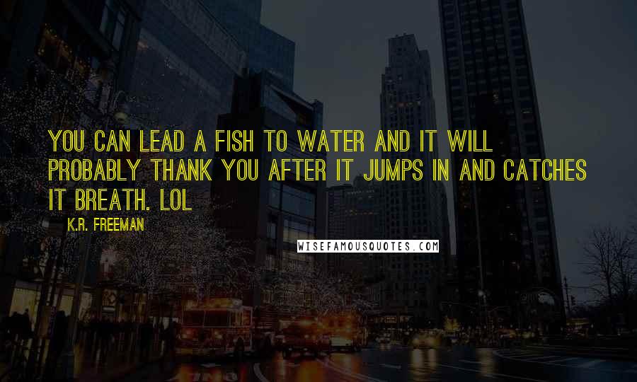 K.R. Freeman quotes: You can lead a fish to water and it will probably thank you after it jumps in and catches it breath. LOL