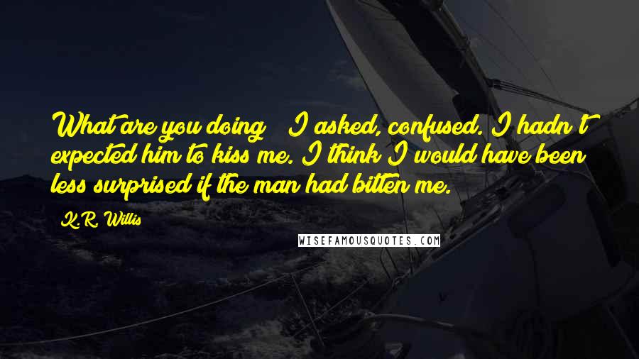 K.R. Willis quotes: What are you doing?" I asked, confused. I hadn't expected him to kiss me. I think I would have been less surprised if the man had bitten me.