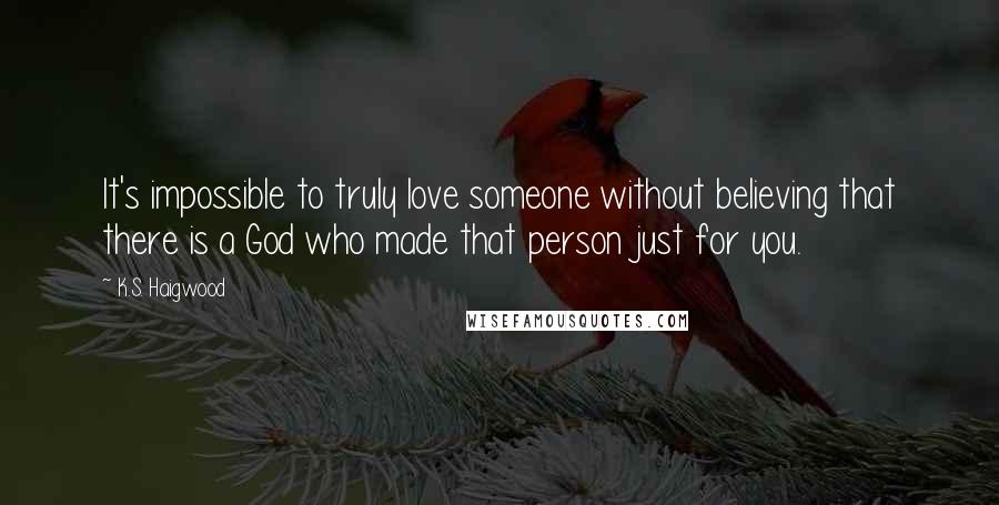 K.S. Haigwood quotes: It's impossible to truly love someone without believing that there is a God who made that person just for you.