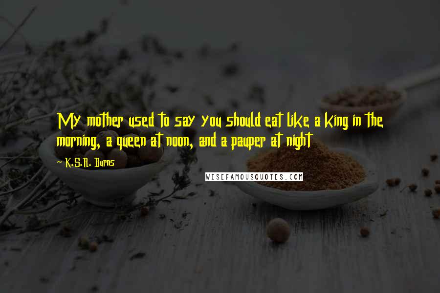 K.S.R. Burns quotes: My mother used to say you should eat like a king in the morning, a queen at noon, and a pauper at night K.S.R. Burns quotes: My mother used to say you should eat like a king in the morning, a queen at noon, and a pauper at night
